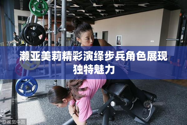 濑亚美莉精彩演绎步兵角色展现独特魅力