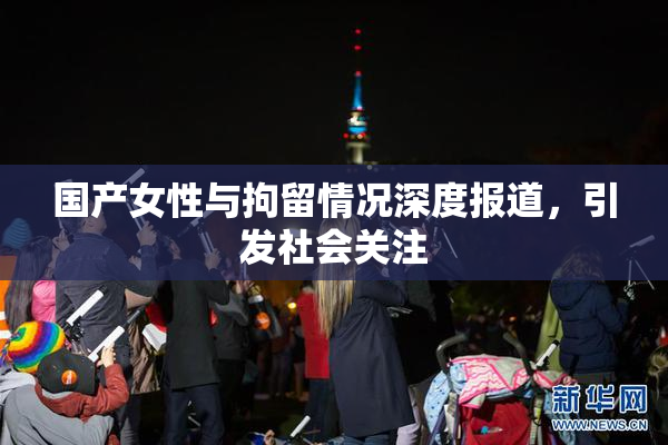 国产女性与拘留情况深度报道，引发社会关注