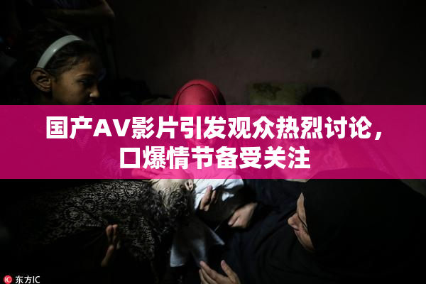 国产AV影片引发观众热烈讨论，口爆情节备受关注