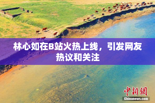 林心如在B站火热上线，引发网友热议和关注