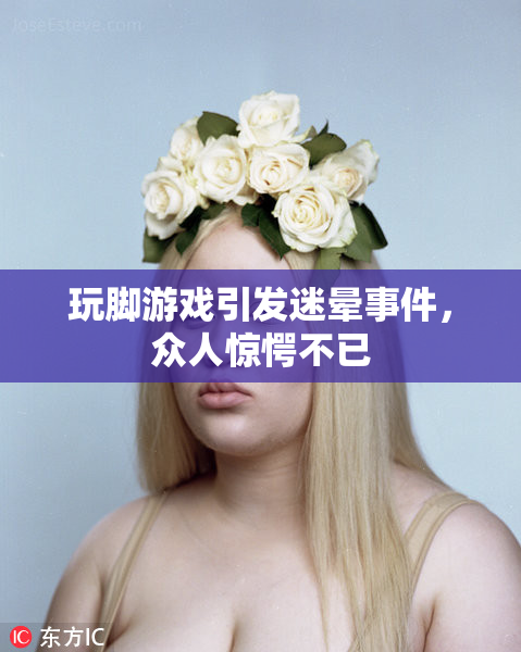玩脚游戏引发迷晕事件，众人惊愕不已