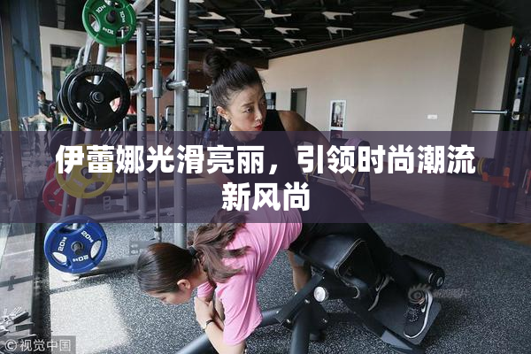 伊蕾娜光滑亮丽，引领时尚潮流新风尚