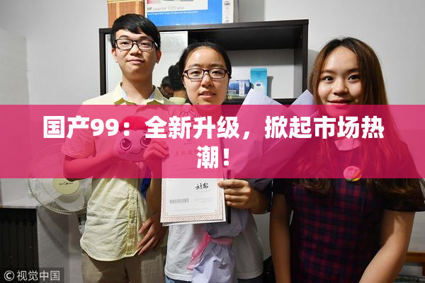 国产99：全新升级，掀起市场热潮！