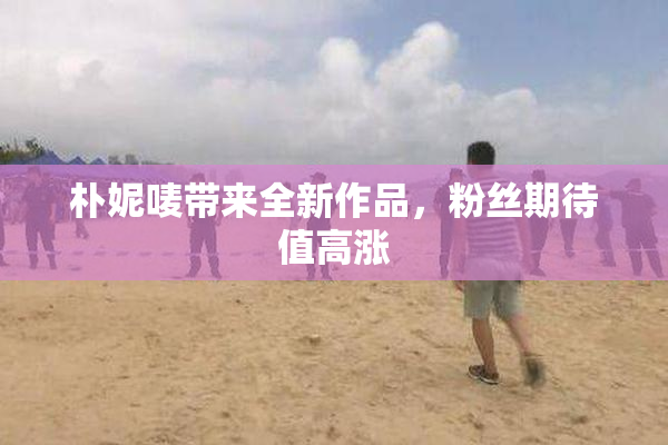 朴妮唛带来全新作品，粉丝期待值高涨