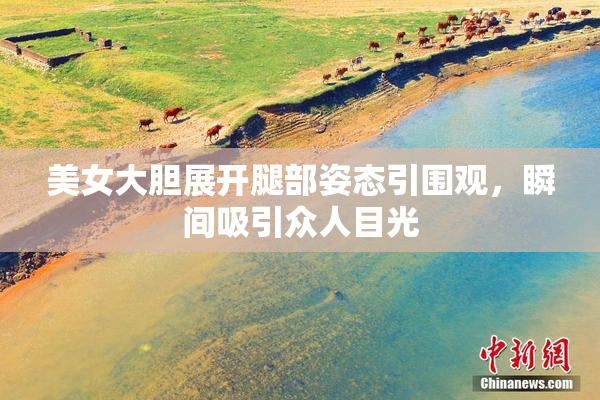 美女大胆展开腿部姿态引围观，瞬间吸引众人目光