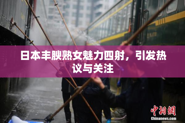 日本丰腴熟女魅力四射，引发热议与关注