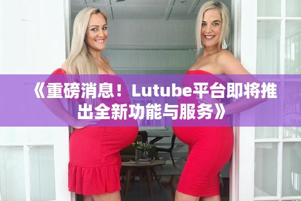 《重磅消息！Lutube平台即将推出全新功能与服务》