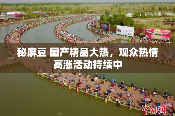 秘麻豆 国产精品大热，观众热情高涨活动持续中