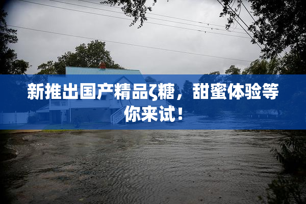 新推出国产精品ζ糖，甜蜜体验等你来试！