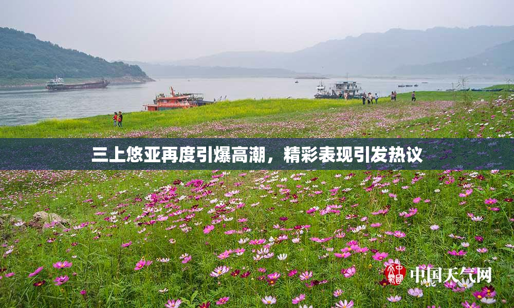 三上悠亚再度引爆高潮，精彩表现引发热议