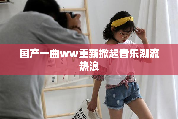 国产一曲ww重新掀起音乐潮流热浪