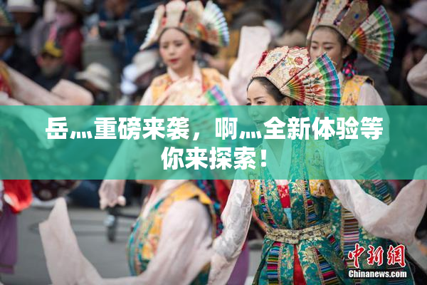 岳灬重磅来袭，啊灬全新体验等你来探索！