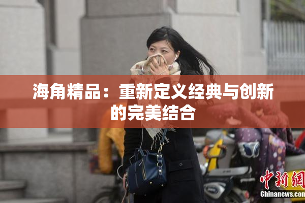 海角精品：重新定义经典与创新的完美结合