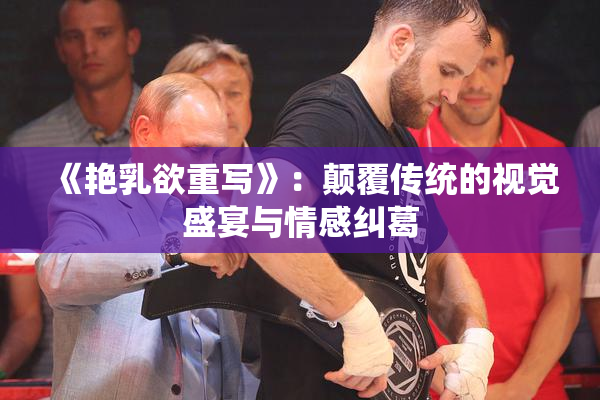 《艳乳欲重写》：颠覆传统的视觉盛宴与情感纠葛