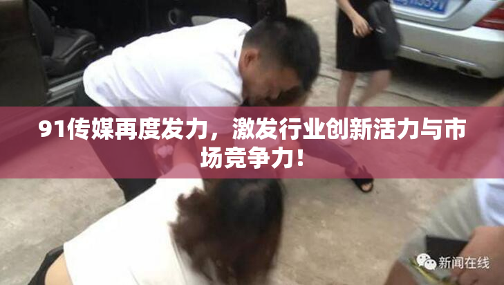 91传媒再度发力，激发行业创新活力与市场竞争力！