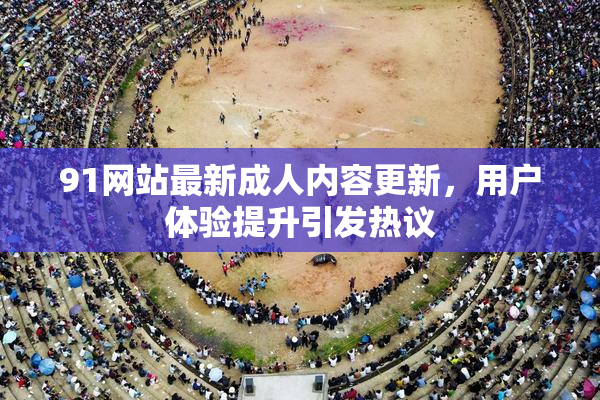 91网站最新成人内容更新，用户体验提升引发热议
