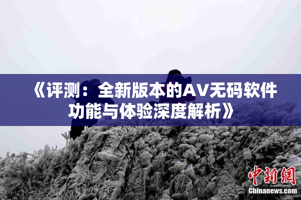 《评测：全新版本的AV无码软件功能与体验深度解析》