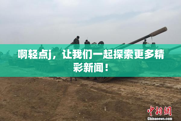 啊轻点j，让我们一起探索更多精彩新闻！