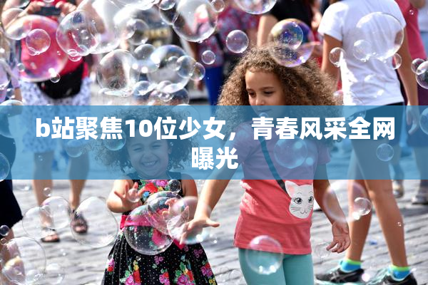 b站聚焦10位少女，青春风采全网曝光