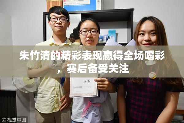 朱竹清的精彩表现赢得全场喝彩，赛后备受关注
