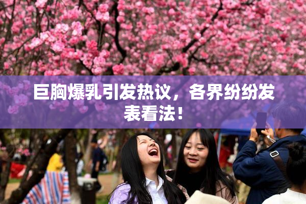 巨胸爆乳引发热议，各界纷纷发表看法！