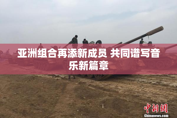 亚洲组合再添新成员 共同谱写音乐新篇章