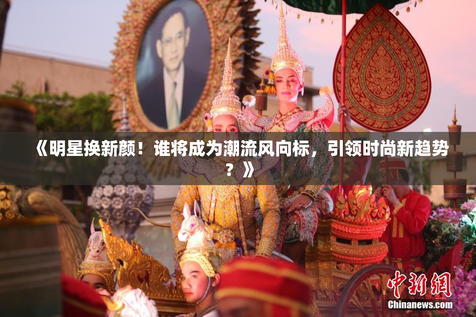 《明星换新颜！谁将成为潮流风向标，引领时尚新趋势？》