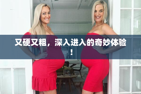 又硬又粗，深入进入的奇妙体验！