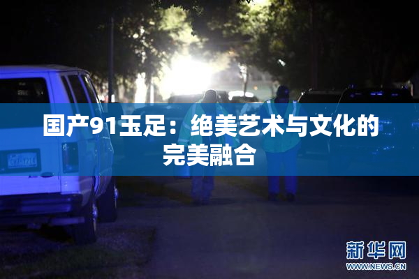 国产91玉足：绝美艺术与文化的完美融合