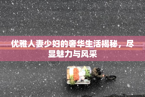 优雅人妻少妇的奢华生活揭秘，尽显魅力与风采