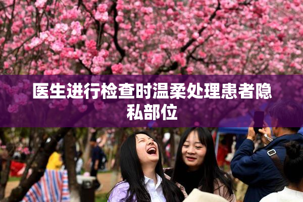 医生进行检查时温柔处理患者隐私部位