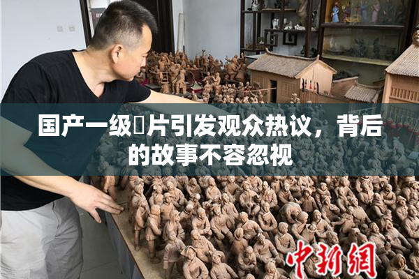 国产一级婬片引发观众热议，背后的故事不容忽视