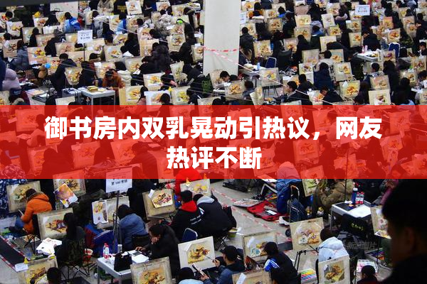 御书房内双乳晃动引热议，网友热评不断