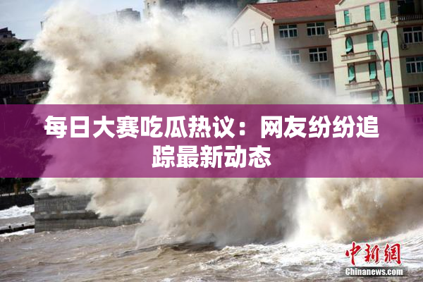 每日大赛吃瓜热议：网友纷纷追踪最新动态