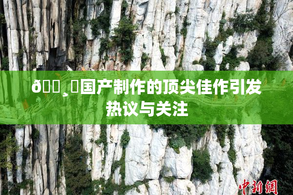 🌸‌国产制作的顶尖佳作引发热议与关注