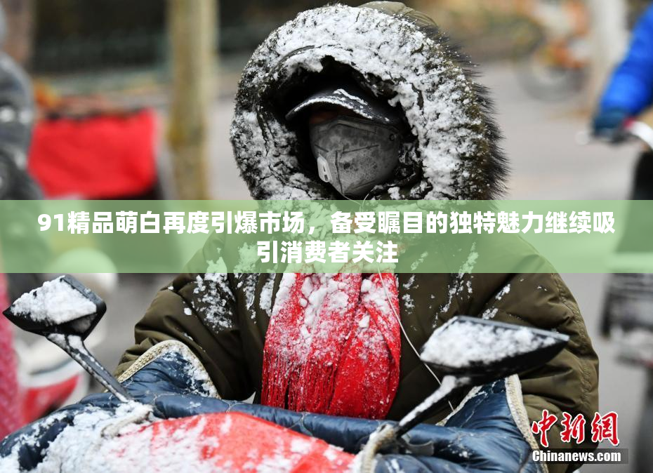91精品萌白再度引爆市场，备受瞩目的独特魅力继续吸引消费者关注
