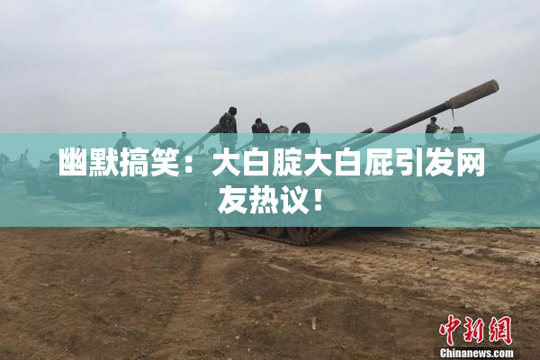 幽默搞笑：大白腚大白屁引发网友热议！