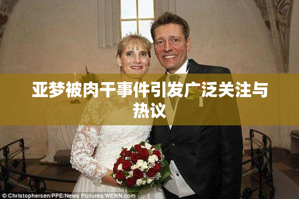 亚梦被肉干事件引发广泛关注与热议