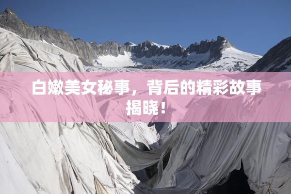 白嫩美女秘事，背后的精彩故事揭晓！