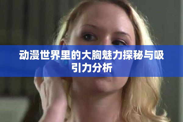 动漫世界里的大胸魅力探秘与吸引力分析
