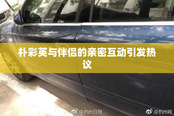 朴彩英与伴侣的亲密互动引发热议