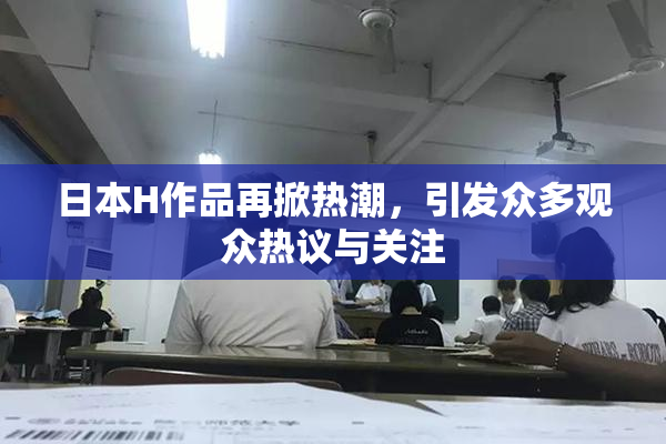 日本H作品再掀热潮，引发众多观众热议与关注