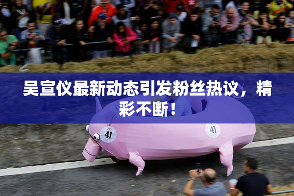 吴宣仪最新动态引发粉丝热议，精彩不断！