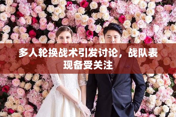 多人轮换战术引发讨论，战队表现备受关注