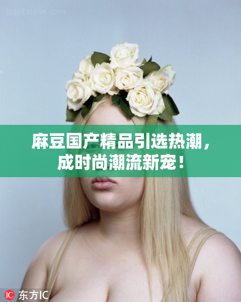 麻豆国产精品引选热潮，成时尚潮流新宠！