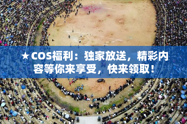 ★COS福利：独家放送，精彩内容等你来享受，快来领取！