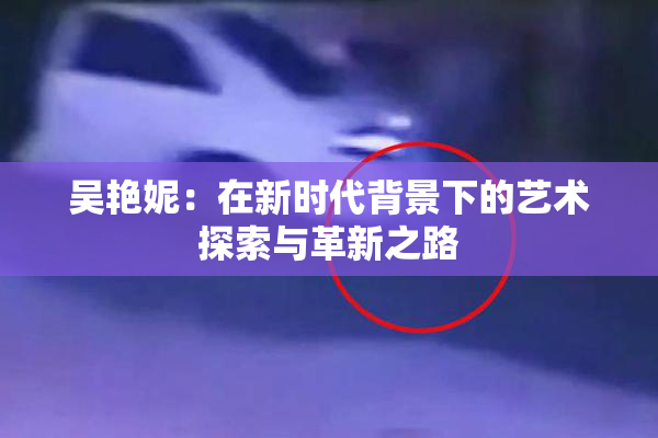 吴艳妮：在新时代背景下的艺术探索与革新之路