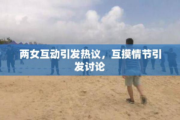 两女互动引发热议，互摸情节引发讨论