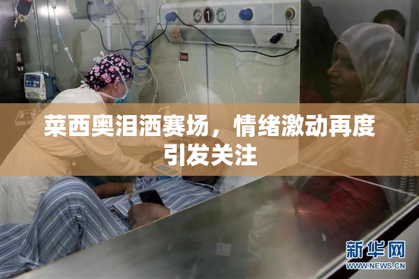 菜西奥泪洒赛场，情绪激动再度引发关注