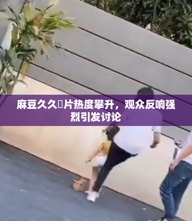 麻豆久久婬片热度攀升，观众反响强烈引发讨论